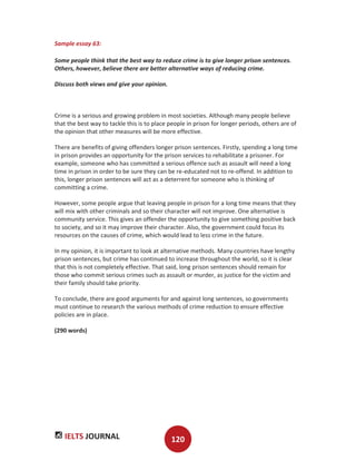 IELTS JOURNAL 120
Sample essay 63:
Some people think that the best way to reduce crime is to give longer prison sentences.
Others, however, believe there are better alternative ways of reducing crime.
Discuss both views and give your opinion.
Crime is a serious and growing problem in most societies. Although many people believe
that the best way to tackle this is to place people in prison for longer periods, others are of
the opinion that other measures will be more effective.
There are benefits of giving offenders longer prison sentences. Firstly, spending a long time
in prison provides an opportunity for the prison services to rehabilitate a prisoner. For
example, someone who has committed a serious offence such as assault will need a long
time in prison in order to be sure they can be re-educated not to re-offend. In addition to
this, longer prison sentences will act as a deterrent for someone who is thinking of
committing a crime.
However, some people argue that leaving people in prison for a long time means that they
will mix with other criminals and so their character will not improve. One alternative is
community service. This gives an offender the opportunity to give something positive back
to society, and so it may improve their character. Also, the government could focus its
resources on the causes of crime, which would lead to less crime in the future.
In my opinion, it is important to look at alternative methods. Many countries have lengthy
prison sentences, but crime has continued to increase throughout the world, so it is clear
that this is not completely effective. That said, long prison sentences should remain for
those who commit serious crimes such as assault or murder, as justice for the victim and
their family should take priority.
To conclude, there are good arguments for and against long sentences, so governments
must continue to research the various methods of crime reduction to ensure effective
policies are in place.
(290 words)
 