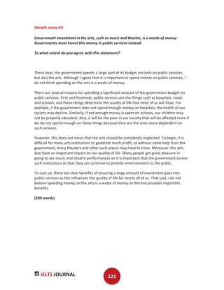 IELTS JOURNAL 121
Sample essay 64:
Government investment in the arts, such as music and theatre, is a waste of money.
Governments must invest this money in public services instead.
To what extent do you agree with this statement?
These days, the government spends a large part of its budget not only on public services,
but also the arts. Although I agree that it is important to spend money on public services, I
do not think spending on the arts is a waste of money.
There are several reasons for spending a significant amount of the government budget on
public services. First and foremost, public services are the things such as hospitals, roads
and schools, and these things determine the quality of life that most of us will have. For
example, if the government does not spend enough money on hospitals, the health of our
society may decline. Similarly, if not enough money is spent on schools, our children may
not be properly educated. Also, it will be the poor in our society that will be affected more if
we do not spend enough on these things because they are the ones more dependent on
such services.
However, this does not mean that the arts should be completely neglected. To begin, it is
difficult for many arts institutions to generate much profit, so without some help from the
government, many theaters and other such places may have to close. Moreover, the arts
also have an important impact on our quality of life. Many people get great pleasure in
going to see music and theatre performances so it is important that the government assists
such institutions so that they can continue to provide entertainment to the public.
To sum up, there are clear benefits of ensuring a large amount of investment goes into
public services as this influences the quality of life for nearly all of us. That said, I do not
believe spending money on the arts is a waste of money as this too provides important
benefits.
(299 words)
 