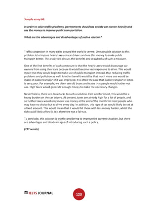 IELTS JOURNAL 123
Sample essay 66:
In order to solve traffic problems, governments should tax private car owners heavily and
use the money to improve public transportation.
What are the advantages and disadvantages of such a solution?
Traffic congestion in many cities around the world is severe. One possible solution to this
problem is to impose heavy taxes on car drivers and use this money to make public
transport better. This essay will discuss the benefits and drawbacks of such a measure.
One of the first benefits of such a measure is that the heavy taxes would discourage car
owners from using their cars because it would become very expensive to drive. This would
mean that they would begin to make use of public transport instead, thus reducing traffic
problems and pollution as well. Another benefit would be that much more use would be
made of public transport if it was improved. It is often the case that public transport in cities
is very poor. For example, we often see old buses and trains that people would rather not
use. High taxes would generate enough money to make the necessary changes.
Nevertheless, there are drawbacks to such a solution. First and foremost, this would be a
heavy burden on the car drivers. At present, taxes are already high for a lot of people, and
so further taxes would only mean less money at the end of the month for most people who
may have no choice but to drive every day. In addition, this type of tax would likely be set at
a fixed amount. This would mean that it would hit those with less money harder, whilst the
rich could likely afford it. It is therefore not a fair tax.
To conclude, this solution is worth considering to improve the current situation, but there
are advantages and disadvantages of introducing such a policy.
(277 words)
 