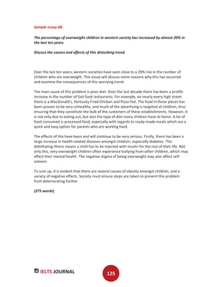 IELTS JOURNAL 125
Sample essay 68:
The percentage of overweight children in western society has increased by almost 20% in
the last ten years.
Discuss the causes and effects of this disturbing trend.
Over the last ten years, western societies have seen close to a 20% rise in the number of
children who are overweight. This essay will discuss some reasons why this has occurred
and examine the consequences of this worrying trend.
The main cause of this problem is poor diet. Over the last decade there has been a prolific
increase in the number of fast food restaurants. For example, on nearly every high street
there is a MacDonald’s, Kentucky Fried Chicken and Pizza Hut. The food in these places has
been proven to be very unhealthy, and much of the advertising is targeted at children, thus
ensuring that they constitute the bulk of the customers of these establishments. However, it
is not only due to eating out, but also the type of diet many children have at home. A lot of
food consumed is processed food, especially with regards to ready-made meals which are a
quick and easy option for parents who are working hard.
The effects of this have been and will continue to be very serious. Firstly, there has been a
large increase in health related diseases amongst children, especially diabetes. This
debilitating illness means a child has to be injected with insulin for the rest of their life. Not
only this, very overweight children often experience bullying from other children, which may
affect their mental health. The negative stigma of being overweight may also affect self-
esteem.
To sum up, it is evident that there are several causes of obesity amongst children, and a
variety of negative effects. Society must ensure steps are taken to prevent this problem
from deteriorating further.
(275 words)
 