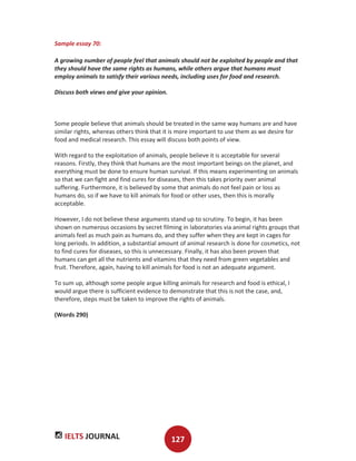 IELTS JOURNAL 127
Sample essay 70:
A growing number of people feel that animals should not be exploited by people and that
they should have the same rights as humans, while others argue that humans must
employ animals to satisfy their various needs, including uses for food and research.
Discuss both views and give your opinion.
Some people believe that animals should be treated in the same way humans are and have
similar rights, whereas others think that it is more important to use them as we desire for
food and medical research. This essay will discuss both points of view.
With regard to the exploitation of animals, people believe it is acceptable for several
reasons. Firstly, they think that humans are the most important beings on the planet, and
everything must be done to ensure human survival. If this means experimenting on animals
so that we can fight and find cures for diseases, then this takes priority over animal
suffering. Furthermore, it is believed by some that animals do not feel pain or loss as
humans do, so if we have to kill animals for food or other uses, then this is morally
acceptable.
However, I do not believe these arguments stand up to scrutiny. To begin, it has been
shown on numerous occasions by secret filming in laboratories via animal rights groups that
animals feel as much pain as humans do, and they suffer when they are kept in cages for
long periods. In addition, a substantial amount of animal research is done for cosmetics, not
to find cures for diseases, so this is unnecessary. Finally, it has also been proven that
humans can get all the nutrients and vitamins that they need from green vegetables and
fruit. Therefore, again, having to kill animals for food is not an adequate argument.
To sum up, although some people argue killing animals for research and food is ethical, I
would argue there is sufficient evidence to demonstrate that this is not the case, and,
therefore, steps must be taken to improve the rights of animals.
(Words 290)
 