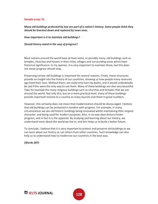 IELTS JOURNAL 128
Sample essay 71:
Many old buildings protected by law are part of a nation’s history. Some people think they
should be knocked down and replaced by news ones.
How important is it to maintain old buildings?
Should history stand in the way of progress?
Most nations around the world have at least some, or possibly many, old buildings such as
temples, churches and houses in their cities, villages and surrounding areas which have
historical significance. In my opinion, it is very important to maintain these, but this does
not mean progress should stop.
Preserving certain old buildings is important for several reasons. Firstly, these structures
provide an insight into the history of our countries, showing us how people many centuries
ago lived their lives. Without them, we could only learn by books, and it would undoubtedly
be sad if this were the only way to see them. Many of these buildings are also very beautiful.
Take for example the many religious buildings such as churches and temples that we see
around the world. Not only this, but on a more practical level, many of these buildings
provide important income to a country as many tourists visit them in great numbers.
However, this certainly does not mean that modernization should be discouraged. I believe
that old buildings can be protected in tandem with progress. For example, in many
circumstances we see old historic buildings being renovated whilst maintaining their original
character, and being used for modern purposes. Also, in no way does history hinder
progress, and in fact it is the opposite. By studying and learning about our history, we
understand more about the world we live in, and this helps us to build a better future.
To conclude, I believe that it is very important to protect and preserve old buildings as we
can learn about our history as can others from other countries. Such knowledge can also
help us to understand how to modernize our countries in the best way.
(Words 287)
 