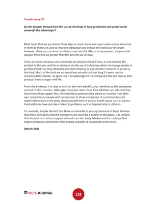 IELTS JOURNAL 129
Sample essay 72:
Do the dangers derived from the use of chemicals in food production and preservation
outweigh the advantages?
Most foods that are purchased these days in small stores and supermarkets have chemicals
in them as these are used to improve production and ensure the food lasts for longer.
However, there are concerns that these have harmful effects. In my opinion, the potential
dangers from this are greater than the benefits we receive.
There are several reasons why chemicals are placed in food. Firstly, it is to improve the
product to the eye, and this is achieved via the use of colourings which encourage people to
purchase food that may otherwise not look tempting to eat. Another reason is to preserve
the food. Much of the food we eat would not actually last that long if it were not for
chemicals they contain, so again this is an advantage to the companies that sell food as their
products have a longer shelf life.
From this evidence, it is clear to me that the main benefits are, therefore, to the companies
and not to the customer. Although companies claim these food additives are safe and they
have research to support this, the research is quite possibly biased as it comes from their
own companies or people with connections to these companies. It is common to read
reports these days in the press about possible links to various health issues such as cancer.
Food additives have also been linked to problems such as hyperactivity in children.
To conclude, despite the fact that there are benefits to placing chemicals in food, I believe
that these principally help the companies but could be a danger to the public. It is unlikely
that this practice can be stopped, so food must be clearly labeled and it is my hope that
organic products will become more readily available at reasonable prices to all.
(Words 298)
 
