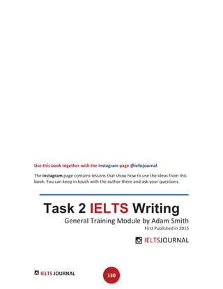 IELTS JOURNAL 130
Use this book together with the instagram page @ieltsjournal
The instagram page contains lessons that show how to use the ideas from this
book. You can keep in touch with the author there and ask your questions.
Task 2 IELTS Writing
General Training Module by Adam Smith
First Published in 2015
IELTSJOURNAL
 