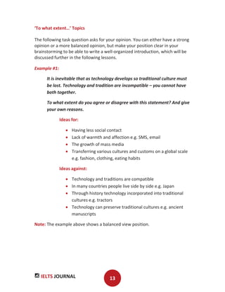 IELTS JOURNAL 13
‘To what extent…’ Topics
The following task question asks for your opinion. You can either have a strong
opinion or a more balanced opinion, but make your position clear in your
brainstorming to be able to write a well-organized introduction, which will be
discussed further in the following lessons.
Example #1:
It is inevitable that as technology develops so traditional culture must
be lost. Technology and tradition are incompatible – you cannot have
both together.
To what extent do you agree or disagree with this statement? And give
your own reasons.
Ideas for:
Having less social contact
Lack of warmth and affection e.g. SMS, email
The growth of mass media
Transferring various cultures and customs on a global scale
e.g. fashion, clothing, eating habits
Ideas against:
Technology and traditions are compatible
In many countries people live side by side e.g. Japan
Through history technology incorporated into traditional
cultures e.g. tractors
Technology can preserve traditional cultures e.g. ancient
manuscripts
Note: The example above shows a balanced view position.
 