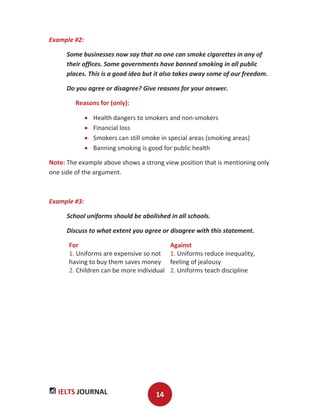 IELTS JOURNAL 14
Example #2:
Some businesses now say that no one can smoke cigarettes in any of
their offices. Some governments have banned smoking in all public
places. This is a good idea but it also takes away some of our freedom.
Do you agree or disagree? Give reasons for your answer.
Reasons for (only):
Health dangers to smokers and non-smokers
Financial loss
Smokers can still smoke in special areas (smoking areas)
Banning smoking is good for public health
Note: The example above shows a strong view position that is mentioning only
one side of the argument.
Example #3:
School uniforms should be abolished in all schools.
Discuss to what extent you agree or disagree with this statement.
For Against
1. Uniforms are expensive so not
having to buy them saves money
2. Children can be more individual
1. Uniforms reduce inequality,
feeling of jealousy
2. Uniforms teach discipline
 