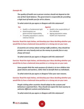 IELTS JOURNAL 16
Example #6:
The quality of health care a person receives should not depend on the
size of their bank balance. The government is responsible for providing
a high level of health care for all its citizens.
To what extent do you agree or disagree with this statement?
For Against
Health is a fundamental right
Good hospitals are
governmental responsibility
A healthy population is vital to
national interest
Health is the responsibility of
the individual
Ageing population makes
health care impractical
Exercise: Read the topic below, and develop your ideas deciding whether you
would like to have a balanced view position or a strong one on your own.
If countries are serious about solving traffic problems, they should tax
private cars very heavily and use the money to provide free or very
cheap rail travel.
To what extent do you agree or disagree with this statement?
Exercise: Read the topic below, and develop your ideas deciding whether you
would like to have a balanced view position or a strong one on your own.
Some people think the main purpose of schools is to turn children into
good citizens and workers, rather than to benefit them as individuals.
To what extent do you agree or disagree? Give your own reasons.
Exercise: Read the topic below, and develop your ideas deciding whether you
would like to have a balanced view position or a strong one on your own.
People visiting other countries should adapt to the customs and
behaviours expected there. They should not expect the host country to
welcome different customs and behaviours.
To what extent do you agree or disagree with this statement?
 