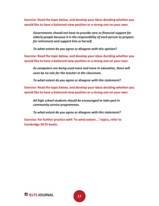 IELTS JOURNAL 17
Exercise: Read the topic below, and develop your ideas deciding whether you
would like to have a balanced view position or a strong one on your own.
Governments should not have to provide care or financial support for
elderly people because it is the responsibility of each person to prepare
for retirement and support him or herself.
To what extent do you agree or disagree with this opinion?
Exercise: Read the topic below, and develop your ideas deciding whether you
would like to have a balanced view position or a strong one on your own.
As computers are being used more and more in education, there will
soon be no role for the teacher in the classroom.
To what extent do you agree or disagree with this statement?
Exercise: Read the topic below, and develop your ideas deciding whether you
would like to have a balanced view position or a strong one on your own.
All high school students should be encouraged to take part in
community service programmes.
To what extent do you agree or disagree with this statement?
Exercise: For further practice with ‘To what extent …’ topics, refer to
Cambridge IELTS books.
 