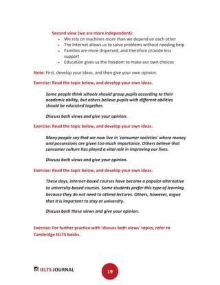 IELTS JOURNAL 19
Second view (we are more independent):
We rely on machines more than we depend on each other
The Internet allows us to solve problems without needing help
Families are more dispersed, and therefore provide less
support
Education gives us the freedom to make our own choices
Note: First, develop your ideas, and then give your own opinion.
Exercise: Read the topic below, and develop your own ideas.
Some people think schools should group pupils according to their
academic ability, but others believe pupils with different abilities
should be educated together.
Discuss both views and give your opinion.
Exercise: Read the topic below, and develop your own ideas.
Many people say that we now live in 'consumer societies' where money
and possessions are given too much importance. Others believe that
consumer culture has played a vital role in improving our lives.
Discuss both views and give your opinion.
Exercise: Read the topic below, and develop your own ideas.
These days, internet-based courses have become a popular alternative
to university-based courses. Some students prefer this type of learning
because they do not need to attend lectures. Others, however, argue
that it is important to stay at university.
Discuss both these views and give your opinion.
Exercise: For further practice with ‘discuss both views’ topics, refer to
Cambridge IELTS books.
 