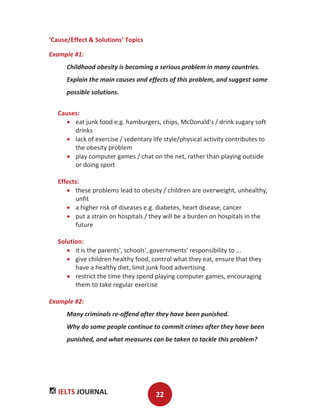 IELTS JOURNAL 22
‘Cause/Effect & Solutions’ Topics
Example #1:
Childhood obesity is becoming a serious problem in many countries.
Explain the main causes and effects of this problem, and suggest some
possible solutions.
Causes:
eat junk food e.g. hamburgers, chips, McDonald's / drink sugary soft
drinks
lack of exercise / sedentary life style/physical activity contributes to
the obesity problem
play computer games / chat on the net, rather than playing outside
or doing sport
Effects:
these problems lead to obesity / children are overweight, unhealthy,
unfit
a higher risk of diseases e.g. diabetes, heart disease, cancer
put a strain on hospitals / they will be a burden on hospitals in the
future
Solution:
it is the parents', schools', governments' responsibility to ...
give children healthy food, control what they eat, ensure that they
have a healthy diet, limit junk food advertising
restrict the time they spend playing computer games, encouraging
them to take regular exercise
Example #2:
Many criminals re-offend after they have been punished.
Why do some people continue to commit crimes after they have been
punished, and what measures can be taken to tackle this problem?
 