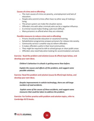 IELTS JOURNAL 23
Causes of crime and re-offending:
The main causes of crime are poverty, unemployment and lack of
education.
People who commit crimes often have no other way of making a
living.
The prison system can make the situation worse.
Offenders mix with other criminals who can be a negative influence.
A criminal record makes finding a job more difficult.
Many prisoners re-offend when they are released.
Possible measures to reduce crime and re-offending:
Prisons should provide education or vocational training.
Rehabilitation programmes prepare prisoners for release into society.
Community service is another way to reform offenders.
It makes offenders useful in their local communities.
They might be required to talk to school groups or clean public areas
Offenders also need help when looking for accommodation and work.
Exercise: Read the problem and solution (cause & effect) topic below, and
develop your own ideas.
Children’s behaviour in schools is getting worse than before.
Explain the causes and effects of this problem, and suggest some
possible solutions.
Exercise: Read the problem and solution (cause & effect) topic below, and
develop your own ideas.
Despite improvements in vehicle technology, there are still large
numbers of road accidents.
Explain some of the causes of these accidents, and suggest some
measures that could be taken to address the problem.
Exercise: For further practice with problem and solution topics, refer to
Cambridge IELTS books.
 