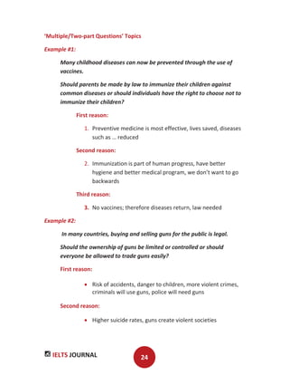 IELTS JOURNAL 24
‘Multiple/Two-part Questions’ Topics
Example #1:
Many childhood diseases can now be prevented through the use of
vaccines.
Should parents be made by law to immunize their children against
common diseases or should individuals have the right to choose not to
immunize their children?
First reason:
1. Preventive medicine is most effective, lives saved, diseases
such as … reduced
Second reason:
2. Immunization is part of human progress, have better
hygiene and better medical program, we don’t want to go
backwards
Third reason:
3. No vaccines; therefore diseases return, law needed
Example #2:
In many countries, buying and selling guns for the public is legal.
Should the ownership of guns be limited or controlled or should
everyone be allowed to trade guns easily?
First reason:
Risk of accidents, danger to children, more violent crimes,
criminals will use guns, police will need guns
Second reason:
Higher suicide rates, guns create violent societies
 
