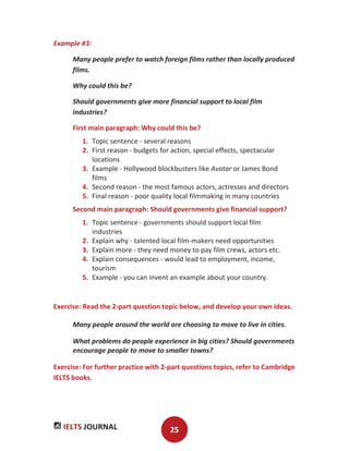 IELTS JOURNAL 25
Example #3:
Many people prefer to watch foreign films rather than locally produced
films.
Why could this be?
Should governments give more financial support to local film
industries?
First main paragraph: Why could this be?
1. Topic sentence - several reasons
2. First reason - budgets for action, special effects, spectacular
locations
3. Example - Hollywood blockbusters like Avatar or James Bond
films
4. Second reason - the most famous actors, actresses and directors
5. Final reason - poor quality local filmmaking in many countries
Second main paragraph: Should governments give financial support?
1. Topic sentence - governments should support local film
industries
2. Explain why - talented local film-makers need opportunities
3. Explain more - they need money to pay film crews, actors etc.
4. Explain consequences - would lead to employment, income,
tourism
5. Example - you can invent an example about your country.
Exercise: Read the 2-part question topic below, and develop your own ideas.
Many people around the world are choosing to move to live in cities.
What problems do people experience in big cities? Should governments
encourage people to move to smaller towns?
Exercise: For further practice with 2-part questions topics, refer to Cambridge
IELTS books.
 