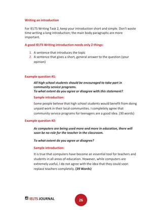 IELTS JOURNAL 26
Writing an introduction
For IELTS Writing Task 2, keep your introduction short and simple. Don't waste
time writing a long introduction; the main body paragraphs are more
important.
A good IELTS Writing introduction needs only 2 things:
1. A sentence that introduces the topic
2. A sentence that gives a short, general answer to the question (your
opinion)
Example question #1:
All high school students should be encouraged to take part in
community service programs.
To what extent do you agree or disagree with this statement?
Sample introduction:
Some people believe that high school students would benefit from doing
unpaid work in their local communities. I completely agree that
community service programs for teenagers are a good idea. (30 words)
Example question #2:
As computers are being used more and more in education, there will
soon be no role for the teacher in the classroom.
To what extent do you agree or disagree?
Sample introduction:
It is true that computers have become an essential tool for teachers and
students in all areas of education. However, while computers are
extremely useful, I do not agree with the idea that they could soon
replace teachers completely. (39 Words)
 
