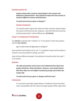IELTS JOURNAL 27
Example question #3:
People visiting other countries should adapt to the customs and
behaviours expected there. They should not expect the host country to
welcome different customs and behaviours.
To what extent do you agree or disagree?
Sample introduction
To a certain extent I agree that visitors to other countries should respect
the culture of the host country. However, I also think that host countries
should accept visitors' cultural differences. (31 Words)
Using ‘I’ in writing task 2 introductions
You should use phrases like "I believe" or "in my opinion" when the question
asks for your opinion.
e.g. To what extent do you agree or disagree?
Some teachers tell students not to use "I" in academic essays, but this advice is
really for university academic writing, not IELTS.
Look at these different examples. Pay attention to how the writer has used ‘I’
in his answer.
Question
The older generations tend to have very traditional ideas about how
people should live, think and behave. However, some people believe
that these ideas are not helpful in preparing younger generations for
modern life.
To what extent do you agree or disagree with this view?
Introduction
It is true that many older people believe in traditional values that often
seem incompatible with the needs of younger people. While I agree that
 