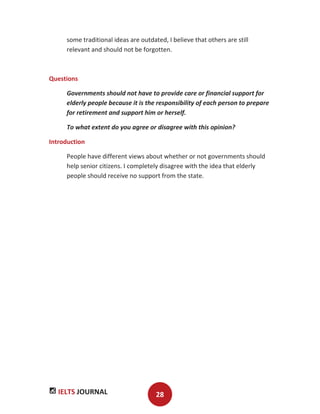 IELTS JOURNAL 28
some traditional ideas are outdated, I believe that others are still
relevant and should not be forgotten.
Questions
Governments should not have to provide care or financial support for
elderly people because it is the responsibility of each person to prepare
for retirement and support him or herself.
To what extent do you agree or disagree with this opinion?
Introduction
People have different views about whether or not governments should
help senior citizens. I completely disagree with the idea that elderly
people should receive no support from the state.
 
