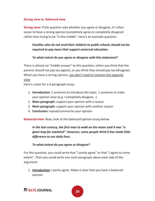 IELTS JOURNAL 29
Strong view vs. Balanced view
Strong view: If the question asks whether you agree or disagree, it's often
easier to have a strong opinion (completely agree or completely disagree)
rather than trying to be "in the middle". Here's an example question:
Families who do not send their children to public schools should not be
required to pay taxes that support universal education.
To what extent do you agree or disagree with this statement?
There is almost no "middle answer" to this question: either you think that the
parents should not pay tax (agree), or you think they should pay tax (disagree).
When you have a strong opinion, you don't need to mention the opposite
view.
Here's a plan for a 4-paragraph essay:
1. Introduction: 1 sentence to introduce the topic, 1 sentence to make
your opinion clear (e.g. I completely disagree...)
2. Main paragraph: support your opinion with a reason
3. Main paragraph: support your opinion with another reason
4. Conclusion: repeat/summarise your opinion
Balanced view: Now, look at the balanced opinion essay below.
In the last century, the first man to walk on the moon said it was "a
giant leap for mankind”. However, some people think it has made little
difference to our daily lives.
To what extent do you agree or disagree?
For this question, you could write that "I partly agree" or that "I agree to some
extent". Then you could write one main paragraph about each side of the
argument:
1. Introduction: I partly agree. Make it clear that you have a balanced
opinion.
 