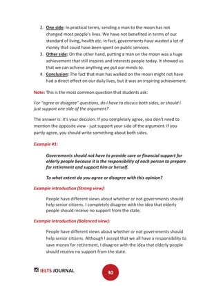 IELTS JOURNAL 30
2. One side: In practical terms, sending a man to the moon has not
changed most people's lives. We have not benefited in terms of our
standard of living, health etc. In fact, governments have wasted a lot of
money that could have been spent on public services.
3. Other side: On the other hand, putting a man on the moon was a huge
achievement that still inspires and interests people today. It showed us
that we can achieve anything we put our minds to.
4. Conclusion: The fact that man has walked on the moon might not have
had a direct effect on our daily lives, but it was an inspiring achievement.
Note: This is the most common question that students ask:
For "agree or disagree" questions, do I have to discuss both sides, or should I
just support one side of the argument?
The answer is: it's your decision. If you completely agree, you don't need to
mention the opposite view - just support your side of the argument. If you
partly agree, you should write something about both sides.
Example #1:
Governments should not have to provide care or financial support for
elderly people because it is the responsibility of each person to prepare
for retirement and support him or herself.
To what extent do you agree or disagree with this opinion?
Example introduction (Strong view):
People have different views about whether or not governments should
help senior citizens. I completely disagree with the idea that elderly
people should receive no support from the state.
Example Introduction (Balanced view):
People have different views about whether or not governments should
help senior citizens. Although I accept that we all have a responsibility to
save money for retirement, I disagree with the idea that elderly people
should receive no support from the state.
 