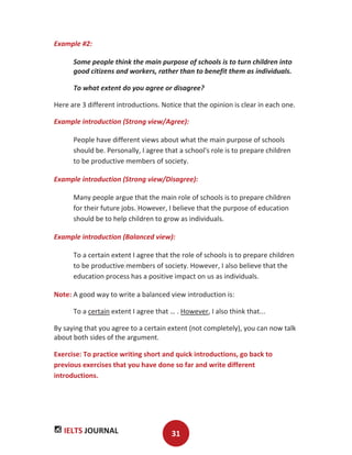 IELTS JOURNAL 31
Example #2:
Some people think the main purpose of schools is to turn children into
good citizens and workers, rather than to benefit them as individuals.
To what extent do you agree or disagree?
Here are 3 different introductions. Notice that the opinion is clear in each one.
Example introduction (Strong view/Agree):
People have different views about what the main purpose of schools
should be. Personally, I agree that a school's role is to prepare children
to be productive members of society.
Example introduction (Strong view/Disagree):
Many people argue that the main role of schools is to prepare children
for their future jobs. However, I believe that the purpose of education
should be to help children to grow as individuals.
Example introduction (Balanced view):
To a certain extent I agree that the role of schools is to prepare children
to be productive members of society. However, I also believe that the
education process has a positive impact on us as individuals.
Note: A good way to write a balanced view introduction is:
To a certain extent I agree that … . However, I also think that...
By saying that you agree to a certain extent (not completely), you can now talk
about both sides of the argument.
Exercise: To practice writing short and quick introductions, go back to
previous exercises that you have done so far and write different
introductions.
 