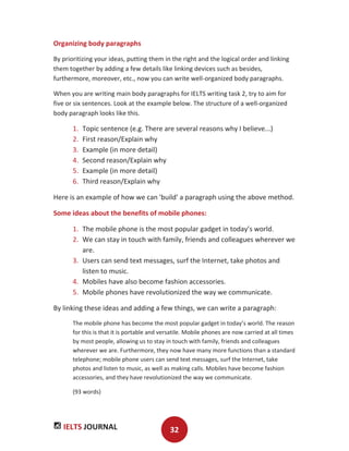 IELTS JOURNAL 32
Organizing body paragraphs
By prioritizing your ideas, putting them in the right and the logical order and linking
them together by adding a few details like linking devices such as besides,
furthermore, moreover, etc., now you can write well-organized body paragraphs.
When you are writing main body paragraphs for IELTS writing task 2, try to aim for
five or six sentences. Look at the example below. The structure of a well-organized
body paragraph looks like this.
1. Topic sentence (e.g. There are several reasons why I believe...)
2. First reason/Explain why
3. Example (in more detail)
4. Second reason/Explain why
5. Example (in more detail)
6. Third reason/Explain why
Here is an example of how we can 'build' a paragraph using the above method.
Some ideas about the benefits of mobile phones:
1. The mobile phone is the most popular gadget in today’s world.
2. We can stay in touch with family, friends and colleagues wherever we
are.
3. Users can send text messages, surf the Internet, take photos and
listen to music.
4. Mobiles have also become fashion accessories.
5. Mobile phones have revolutionized the way we communicate.
By linking these ideas and adding a few things, we can write a paragraph:
The mobile phone has become the most popular gadget in today’s world. The reason
for this is that it is portable and versatile. Mobile phones are now carried at all times
by most people, allowing us to stay in touch with family, friends and colleagues
wherever we are. Furthermore, they now have many more functions than a standard
telephone; mobile phone users can send text messages, surf the Internet, take
photos and listen to music, as well as making calls. Mobiles have become fashion
accessories, and they have revolutionized the way we communicate.
(93 words)
 
