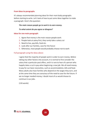 IELTS JOURNAL 33
From ideas to paragraphs
It’s always recommended planning ideas for their main body paragraphs
before starting to write. Let's look at how to put some ideas together to make
a paragraph. Here's the question:
The main reason people go to work is to earn money.
To what extent do you agree or disagree?
Ideas for one main paragraph:
1. Agree that money is the main reason people work
2. People look at salary first, they rarely take a salary cut
3. Need to live, pay bills, food etc.
4. Look after our families, save for the future
5. Otherwise, most people would probably choose not to work
Full paragraph using the ideas above:
I agree that the majority of people work in order to earn money. Before
taking any other factors into account, it is normal to first consider the
salary that a particular post offers, and it is rare to hear of a person who
happily takes a cut in pay when beginning a new job. We all need money
to pay for our basic necessities, such as accommodation, bills and food.
Many adults also have families who depend on the wages they earn, and
at the same time they are conscious of the need to save for the future. If
we no longer needed money, I doubt most of us would choose to
continue in our jobs.
(116 words)
 