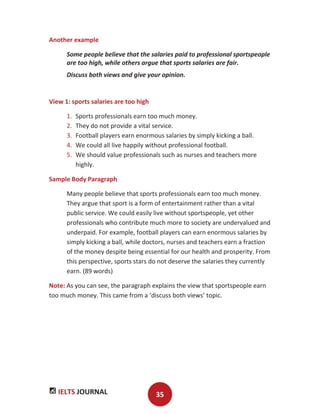 IELTS JOURNAL 35
Another example
Some people believe that the salaries paid to professional sportspeople
are too high, while others argue that sports salaries are fair.
Discuss both views and give your opinion.
View 1: sports salaries are too high
1. Sports professionals earn too much money.
2. They do not provide a vital service.
3. Football players earn enormous salaries by simply kicking a ball.
4. We could all live happily without professional football.
5. We should value professionals such as nurses and teachers more
highly.
Sample Body Paragraph
Many people believe that sports professionals earn too much money.
They argue that sport is a form of entertainment rather than a vital
public service. We could easily live without sportspeople, yet other
professionals who contribute much more to society are undervalued and
underpaid. For example, football players can earn enormous salaries by
simply kicking a ball, while doctors, nurses and teachers earn a fraction
of the money despite being essential for our health and prosperity. From
this perspective, sports stars do not deserve the salaries they currently
earn. (89 words)
Note: As you can see, the paragraph explains the view that sportspeople earn
too much money. This came from a ‘discuss both views’ topic.
 