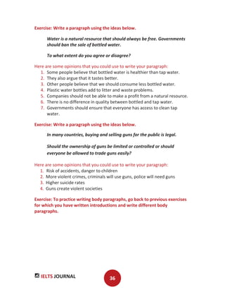 IELTS JOURNAL 36
Exercise: Write a paragraph using the ideas below.
Water is a natural resource that should always be free. Governments
should ban the sale of bottled water.
To what extent do you agree or disagree?
Here are some opinions that you could use to write your paragraph:
1. Some people believe that bottled water is healthier than tap water.
2. They also argue that it tastes better.
3. Other people believe that we should consume less bottled water.
4. Plastic water bottles add to litter and waste problems.
5. Companies should not be able to make a profit from a natural resource.
6. There is no difference in quality between bottled and tap water.
7. Governments should ensure that everyone has access to clean tap
water.
Exercise: Write a paragraph using the ideas below.
In many countries, buying and selling guns for the public is legal.
Should the ownership of guns be limited or controlled or should
everyone be allowed to trade guns easily?
Here are some opinions that you could use to write your paragraph:
1. Risk of accidents, danger to children
2. More violent crimes, criminals will use guns, police will need guns
3. Higher suicide rates
4. Guns create violent societies
Exercise: To practice writing body paragraphs, go back to previous exercises
for which you have written introductions and write different body
paragraphs.
 
