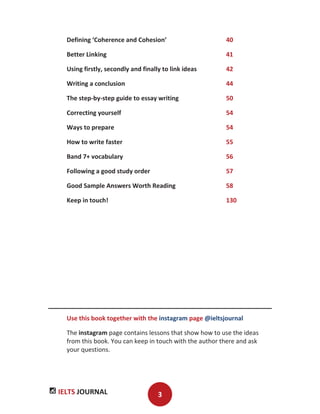 IELTS JOURNAL 3
Defining ‘Coherence and Cohesion’ 40
Better Linking 41
Using firstly, secondly and finally to link ideas 42
Writing a conclusion 44
The step-by-step guide to essay writing 50
Correcting yourself 54
Ways to prepare 54
How to write faster 55
Band 7+ vocabulary 56
Following a good study order 57
Good Sample Answers Worth Reading 58
Keep in touch! 130
Use this book together with the instagram page @ieltsjournal
The instagram page contains lessons that show how to use the ideas
from this book. You can keep in touch with the author there and ask
your questions.
 