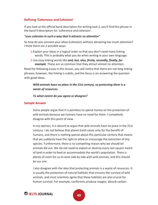 IELTS JOURNAL 40
Defining ‘Coherence and Cohesion’
If you look at the official band descriptors for writing task 2, you'll find this phrase in
the band 9 description for 'coherence and cohesion':
"uses cohesion in such a way that it attracts no attention"
So how do you connect your ideas (cohesion) without attracting too much attention?
I think there are 2 possible ways:
1.Explain your ideas in a logical order so that you don't need many linking
words. This is probably what you do when writing in your own language.
2.Use easy linking words like and, but, also, firstly, secondly, finally, for
example. These are so common that they attract almost no attention.
Read the following essay in this lesson, you will notice that there are not long linking
phrases; however, the linking is subtle, and the focus is on answering the question
with good ideas.
Wild animals have no place in the 21st century, so protecting them is a
waste of resources.
To what extent do you agree or disagree?
Sample Answer
Some people argue that it is pointless to spend money on the protection of
wild animals because we humans have no need for them. I completely
disagree with this point of view.
In my opinion, it is absurd to argue that wild animals have no place in the 21st
century. I do not believe that planet Earth exists only for the benefit of
humans, and there is nothing special about this particular century that means
that we suddenly have the right to allow or encourage the extinction of any
species. Furthermore, there is no compelling reason why we should let
animals die out. We do not need to exploit or destroy every last square metre
of land in order to feed or accommodate the world’s population. There is
plenty of room for us to exist side by side with wild animals, and this should
be our aim.
I also disagree with the idea that protecting animals is a waste of resources. It
is usually the protection of natural habitats that ensures the survival of wild
animals, and most scientists agree that these habitats are also crucial for
human survival. For example, rainforests produce oxygen, absorb carbon
 
