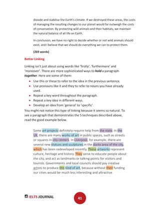 IELTS JOURNAL 41
dioxide and stabilise the Earth’s climate. If we destroyed these areas, the costs
of managing the resulting changes to our planet would far outweigh the costs
of conservation. By protecting wild animals and their habitats, we maintain
the natural balance of all life on Earth.
In conclusion, we have no right to decide whether or not wild animals should
exist, and I believe that we should do everything we can to protect them.
(269 words)
Better Linking
Linking isn’t just about using words like ‘firstly’, ‘furthermore’ and
‘moreover’. There are more sophisticated ways to hold a paragraph
together. Here are some of them:
Use this or these to refer to the idea in the previous sentence.
Use pronouns like it and they to refer to nouns you have already
used.
Repeat a key word throughout the paragraph.
Repeat a key idea in different ways.
Develop an idea from 'general' to 'specific'.
You might not notice this type of linking because it seems so natural. To
see a paragraph that demonstrates the 5 techniques described above,
read the good example below.
Some art projects definitely require help from the state. In the
UK, there are many works of art in public spaces, such as streets
or squares in city centers. In Liverpool, for example, there are
several new statues and sculptures in the docks area of the city,
which has been redeveloped recently. These artworks represent
culture, heritage and history. They serve to educate people about
the city, and act as landmarks or talking points for visitors and
tourists. Governments and local councils should pay creative
artists to produce this kind of art, because without their funding
our cities would be much less interesting and attractive.
 