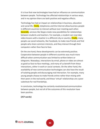 IELTS JOURNAL 43
It is true that new technologies have had an influence on communication
between people. Technology has affected relationships in various ways,
and in my opinion there are both positive and negative effects.
Technology has had an impact on relationships in business, education
and social life. Firstly, telephones and the Internet allow business people
in different countries to interact without ever meeting each other.
Secondly, services like Skype create new possibilities for relationships
between students and teachers. For example, a student can now take
video lessons with a teacher in a different city or country. Finally, many
people use social networks, like Facebook, to make new friends and find
people who share common interests, and they interact through their
computers rather than face to face.
On the one hand, these developments can be extremely positive.
Cooperation between people in different countries was much more
difficult when communication was limited to written letters or
telegrams. Nowadays, interactions by email, phone or video are almost
as good as face-to-face meetings, and many of us benefit from these
interactions, either in work or social contexts. On the other hand, the
availability of new communication technologies can also have the result
of isolating people and discouraging real interaction. For example, many
young people choose to make friends online rather than mixing with
their peers in the real world, and these ‘virtual’ relationships are a poor
substitute for real friendships.
In conclusion, technology has certainly revolutionized communication
between people, but not all of the outcomes of this revolution have
been positive.
(257 words)
 