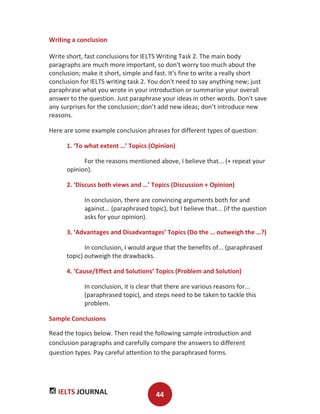 IELTS JOURNAL 44
Writing a conclusion
Write short, fast conclusions for IELTS Writing Task 2. The main body
paragraphs are much more important, so don't worry too much about the
conclusion; make it short, simple and fast. It's fine to write a really short
conclusion for IELTS writing task 2. You don't need to say anything new; just
paraphrase what you wrote in your introduction or summarise your overall
answer to the question. Just paraphrase your ideas in other words. Don't save
any surprises for the conclusion; don’t add new ideas; don’t introduce new
reasons.
Here are some example conclusion phrases for different types of question:
1. ‘To what extent …’ Topics (Opinion)
For the reasons mentioned above, I believe that... (+ repeat your
opinion).
2. ‘Discuss both views and …’ Topics (Discussion + Opinion)
In conclusion, there are convincing arguments both for and
against... (paraphrased topic), but I believe that... (if the question
asks for your opinion).
3. ‘Advantages and Disadvantages’ Topics (Do the … outweigh the …?)
In conclusion, I would argue that the benefits of... (paraphrased
topic) outweigh the drawbacks.
4. ‘Cause/Effect and Solutions’ Topics (Problem and Solution)
In conclusion, it is clear that there are various reasons for...
(paraphrased topic), and steps need to be taken to tackle this
problem.
Sample Conclusions
Read the topics below. Then read the following sample introduction and
conclusion paragraphs and carefully compare the answers to different
question types. Pay careful attention to the paraphrased forms.
 