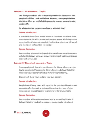 IELTS JOURNAL 45
Example #1: ‘To what extent …’ Topics
The older generations tend to have very traditional ideas about how
people should live, think and behave. However, some people believe
that these ideas are not helpful in preparing younger generations for
modern life.
To what extent do you agree or disagree with this view?
Sample Introduction:
It is true that many older people believe in traditional values that often
seem incompatible with the needs of younger people. While I agree that
some traditional ideas are outdated, I believe that others are still useful
and should not be forgotten. (42 words)
Sample Conclusion:
In conclusion, although the views of older people may sometimes seem
unhelpful in today’s world, we should not dismiss all traditional ideas as
irrelevant. (24 words)
Example #2: ‘Discuss both views and …’ Topics
Some people think that strict punishments for driving offences are the
key to reducing traffic accidents. Others, however, believe that other
measures would be more effective in improving road safety.
Discuss both these views and give your own opinion.
Sample Introduction:
People have differing views with regard to the question of how to make
our roads safer. In my view, both punishments and a range of other
measures can be used together to promote better driving habits.
Sample Conclusion:
In conclusion, while punishments can help to prevent bad driving, I
believe that other road safety measures should also be introduced.
 