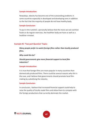 IELTS JOURNAL 47
Sample Introduction:
Nowadays, obesity has become one of the outstanding problems in
some countries especially in developed and developing ones in addition
to the fact that the majority of people do not have healthy body.
Sample Conclusion:
To put in the nutshell, I personally believe that the more we eat nutrition
foods or do regular exercises, the healthier body we have as well as a
healthier mindset.
Example #5: ‘Two-part Question’ Topics
Many people prefer to watch foreign films rather than locally produced
films.
Why could this be?
Should governments give more financial support to local film
industries?
Sample Introduction:
It is true that foreign films are more popular in many countries than
domestically produced films. There could be several reasons why this is
the case, and I believe that governments should promote local film-
making by subsidising the industry.
Sample Conclusion:
In conclusion, I believe that increased financial support could help to
raise the quality of locally made films and allow them to compete with
the foreign productions that currently dominate the market.
 