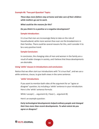 IELTS JOURNAL 48
Example #6: ‘Two-part Question’ Topics
These days more fathers stay at home and take care of their children
while mothers go out to work.
What could be the reasons for this?
Do you think it is a positive or a negative development?
Sample Introduction:
It is true that men are increasingly likely to take on the role of
househusband, while more women than ever are the breadwinners in
their families. There could be several reasons for this, and I consider it to
be a very positive trend.
Sample Conclusion:
In conclusion, the changing roles of men and women in the family are a
result of wider changes in society, and I believe that these developments
are desirable.
Using ‘while’ clauses in introductions and conclusions
Notice that we often start our introductions with "It is true that", and we use a
while sentence, clause, to give both views in the same sentence.
'while' introductions
If you want to mention both sides of the argument for an "agree or
disagree" question, try including a 'while' sentence in your introduction.
Here is the 'while' sentence formula:
While I accept ( … argument A), I favor (… argument B)
Here's an example question:
Early technological developments helped ordinary people and changed
their lives more than recent developments. To what extent do you
agree or disagree?
 