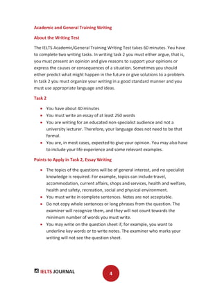 IELTS JOURNAL 4
Academic and General Training Writing
About the Writing Test
The IELTS Academic/General Training Writing Test takes 60 minutes. You have
to complete two writing tasks. In writing task 2 you must either argue, that is,
you must present an opinion and give reasons to support your opinions or
express the causes or consequences of a situation. Sometimes you should
either predict what might happen in the future or give solutions to a problem.
In task 2 you must organize your writing in a good standard manner and you
must use appropriate language and ideas.
Task 2
You have about 40 minutes
You must write an essay of at least 250 words
You are writing for an educated non-specialist audience and not a
university lecturer. Therefore, your language does not need to be that
formal.
You are, in most cases, expected to give your opinion. You may also have
to include your life experience and some relevant examples.
Points to Apply in Task 2, Essay Writing
The topics of the questions will be of general interest, and no specialist
knowledge is required. For example, topics can include travel,
accommodation, current affairs, shops and services, health and welfare,
health and safety, recreation, social and physical environment.
You must write in complete sentences. Notes are not acceptable.
Do not copy whole sentences or long phrases from the question. The
examiner will recognize them, and they will not count towards the
minimum number of words you must write.
You may write on the question sheet if, for example, you want to
underline key words or to write notes. The examiner who marks your
writing will not see the question sheet.
 