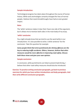 IELTS JOURNAL 49
Sample introduction:
Technological progress has taken place throughout the course of human
history. While early technologies certainly changed the lives of normal
people, I believe that recent breakthroughs have had an even greater
impact.
Note:
The 'while' sentence makes it clear that I favor one side of the argument,
but it allows me to mention both sides in the main body of my essay.
'while' conclusion
You might already know that we tend to use the word while in our
introductions. It is also possible to write a 'while sentence' for the
conclusion. Take this question for example:
Some people think that strict punishments for driving offences are the
key to reducing traffic accidents. Others, however, believe that other
measures would be more effective in improving road safety. Discuss
both these views and give your own opinion.
Sample conclusion:
In conclusion, while punishments can help to prevent bad driving, I
believe that other road safety measures should also be introduced.
Exercise: To practice writing conclusion paragraphs, go back to previous
exercises for which you have written introductions and body paragraphs. And
then write different conclusion paragraphs.
 