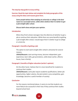 IELTS JOURNAL 50
The step-by-step guide to essay writing
Exercise: Read the topic below and complete the body paragraphs of the
essay using the ideas and reasons given here.
Some people believe that studying at university or college is the best
route to a successful career, while others believe that it is better to get
a job straight after school.
Discuss both views and give your opinion.
Introduction
When they finish school, teenagers face the dilemma of whether to get a
job or continue their education. While there are some benefits to getting
a job straight after school, I would argue that it is better to go to college
or university.
Paragraph 1: benefits of getting a job
The option to start work straight after school is attractive for several
reasons.
(IDEAS/Reasons: start earning money, become independent, gain
experience, learn skills, get promotions, settle down earlier, afford a
house, have a family)
Paragraph 2: benefits of higher education (writer’s opinion)
On the other hand, I believe that it is more beneficial for students to
continue their studies.
(IDEAS/Reasons: some jobs require academic qualifications, better job
opportunities, higher salaries, the job market is very competitive, gain
knowledge, become a useful member of society)
Conclusion
For the reasons mentioned above, it seems to me that students are
more likely to be successful in their lives if they continue their studies
beyond school level.
 