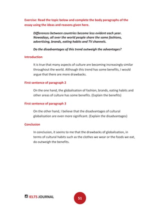 IELTS JOURNAL 51
Exercise: Read the topic below and complete the body paragraphs of the
essay using the ideas and reasons given here.
Differences between countries become less evident each year.
Nowadays, all over the world people share the same fashions,
advertising, brands, eating habits and TV channels.
Do the disadvantages of this trend outweigh the advantages?
Introduction
It is true that many aspects of culture are becoming increasingly similar
throughout the world. Although this trend has some benefits, I would
argue that there are more drawbacks.
First sentence of paragraph 2
On the one hand, the globalisation of fashion, brands, eating habits and
other areas of culture has some benefits. (Explain the benefits)
First sentence of paragraph 3
On the other hand, I believe that the disadvantages of cultural
globalisation are even more significant. (Explain the disadvantages)
Conclusion
In conclusion, it seems to me that the drawbacks of globalisation, in
terms of cultural habits such as the clothes we wear or the foods we eat,
do outweigh the benefits.
 