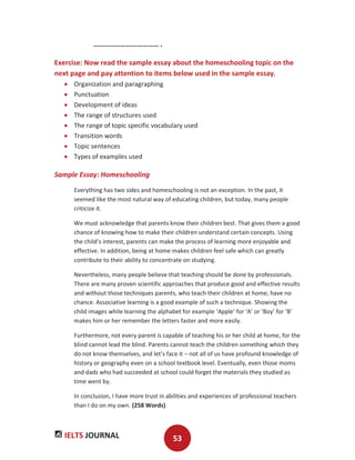 IELTS JOURNAL 53
……………………………… .
Exercise: Now read the sample essay about the homeschooling topic on the
next page and pay attention to items below used in the sample essay.
Organization and paragraphing
Punctuation
Development of ideas
The range of structures used
The range of topic specific vocabulary used
Transition words
Topic sentences
Types of examples used
Sample Essay: Homeschooling
Everything has two sides and homeschooling is not an exception. In the past, it
seemed like the most natural way of educating children, but today, many people
criticize it.
We must acknowledge that parents know their children best. That gives them a good
chance of knowing how to make their children understand certain concepts. Using
the child’s interest, parents can make the process of learning more enjoyable and
effective. In addition, being at home makes children feel safe which can greatly
contribute to their ability to concentrate on studying.
Nevertheless, many people believe that teaching should be done by professionals.
There are many proven scientific approaches that produce good and effective results
and without those techniques parents, who teach their children at home, have no
chance. Associative learning is a good example of such a technique. Showing the
child images while learning the alphabet for example ‘Apple’ for ‘A’ or ‘Boy’ for ‘B’
makes him or her remember the letters faster and more easily.
Furthermore, not every parent is capable of teaching his or her child at home, for the
blind cannot lead the blind. Parents cannot teach the children something which they
do not know themselves, and let’s face it – not all of us have profound knowledge of
history or geography even on a school textbook level. Eventually, even those moms
and dads who had succeeded at school could forget the materials they studied as
time went by.
In conclusion, I have more trust in abilities and experiences of professional teachers
than I do on my own. (258 Words)
 