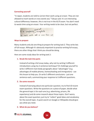 IELTS JOURNAL 54
Correcting yourself
"In Japan, students are told to correct their work using an eraser. They are not
allowed to insert words or cross words out," Takuya said. It is an interesting
cultural difference; however, this is not true in the IELTS exam. You don't need
to waste time using an eraser. Your writing needs to be clear, but not perfect.
Ways to prepare
Many students only do one thing to prepare for writing task 2. They write lots
of full essays. Although it's obviously important to practice writing full essays,
there are other things that I think you should be doing.
Here are some study ideas for writing task 2:
1. Break the task into parts
Instead of writing a full essay today, why not try writing 5 different
introductions using my 2-sentence technique? Or challenge yourself to
write 3 different main-body paragraphs about "advantages" (e.g.
advantages of mobile phones, homeschooling and immigration) - use
this lesson to help you. Or write 5 different conclusions - just one
sentence each, summarizing your response to 5 different questions.
2. Do some research
Instead of worrying about one particular question, try to find 10 recent
exam questions. Write the questions on a piece of paper, decide what
the general topic is for each one (e.g. advertising, prisons, life
expectancy) and do some research about those topics. Don't worry
about the exact question; just try to "collect" good ideas and vocabulary
for the overall topic. A quick search on Google or Wikipedia should give
you what you need.
3. What do you believe?
 
