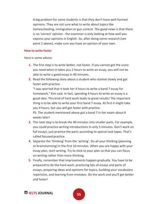 IELTS JOURNAL 55
A big problem for some students is that they don't have well-formed
opinions. They are not sure what to write about topics like
homeschooling, immigration or gun control. The good news is that there
is no 'correct' opinion - the examiner is only looking at how well you
express your opinions in English. So, after doing some research (see
point 2 above), make sure you have an opinion of your own.
How to write faster
Here is some advice:
1. The first step is to write better, not faster. If you cannot get the score
you need when it takes you 2 hours to write an essay, you will not be
able to write a good essay in 40 minutes.
2. Read the following story about a student who started slowly and got
faster with practice.
“I was worried that it took her 4 hours to write a band 7 essay for
homework,” Kim said. In fact, spending 4 hours to write an essay is a
good idea. This kind of hard work leads to great results! The important
thing is to be able to write your first band 7 essay. At first it might take
you 4 hours, but you will get faster with practice.
PS. The student mentioned above got a band 7 in her exam about 6
weeks later!
3. The next step is to break the 40 minutes into smaller parts. For example,
you could practice writing introductions in only 5 minutes. Don't work on
full essays, just practice the parts according to special task types. That’s
called focused practice.
4. Separate the 'thinking' from the 'writing'. Do all your thinking (planning
or brainstorming) in the first 10 minutes. When you are happy with your
essay plan, start writing. Try to stick to your plan so that you can focus
on writing rather than more thinking.
5. Finally, remember that improvements happen gradually. You have to be
prepared to do the hard work: practicing lots of essays and parts of
essays, preparing ideas and opinions for topics, building your vocabulary
repertoire, and learning from mistakes. Do the work and you'll get better
and faster!
 