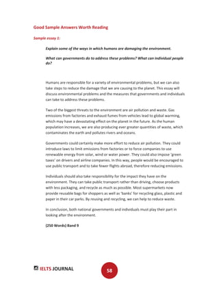 IELTS JOURNAL 58
Good Sample Answers Worth Reading
Sample essay 1:
Explain some of the ways in which humans are damaging the environment.
What can governments do to address these problems? What can individual people
do?
Humans are responsible for a variety of environmental problems, but we can also
take steps to reduce the damage that we are causing to the planet. This essay will
discuss environmental problems and the measures that governments and individuals
can take to address these problems.
Two of the biggest threats to the environment are air pollution and waste. Gas
emissions from factories and exhaust fumes from vehicles lead to global warming,
which may have a devastating effect on the planet in the future. As the human
population increases, we are also producing ever greater quantities of waste, which
contaminates the earth and pollutes rivers and oceans.
Governments could certainly make more effort to reduce air pollution. They could
introduce laws to limit emissions from factories or to force companies to use
renewable energy from solar, wind or water power. They could also impose ‘green
taxes’ on drivers and airline companies. In this way, people would be encouraged to
use public transport and to take fewer flights abroad, therefore reducing emissions.
Individuals should also take responsibility for the impact they have on the
environment. They can take public transport rather than driving, choose products
with less packaging, and recycle as much as possible. Most supermarkets now
provide reusable bags for shoppers as well as ‘banks’ for recycling glass, plastic and
paper in their car parks. By reusing and recycling, we can help to reduce waste.
In conclusion, both national governments and individuals must play their part in
looking after the environment.
(250 Words) Band 9
 