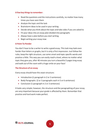 IELTS JOURNAL 5
A few key things to remember:
Read the questions and the instructions carefully, no matter how many
times you have seen them
Analyze the topic and the task
Brainstorm ideas to be used in your writing
Decide what you think about the topic and take sides if you are asked to
Fit your ideas into an essay plan divided into paragraphs
Always have a plan before you start writing
Begin writing your essay now
A Point To Ponder
You don’t have to be a writer to write a good essay. This task may look even
harder than letters or graphs, but it is only a first impression. Just follow the
rules, keep the right structure, use some smart and topic specific words and
practice a little. This way you can easily reach a level, where no matter what
topic they give you, after 40 minutes you turn a beautiful 2 pages long essay
and walk out of the room with a huge smile on your face!
The Structure of an essay
Every essay should have this exact structure:
Introduction (1 paragraph in 2 or 3 sentences)
Body Paragraphs (2 or 3 paragraphs each in 5 or 6 sentences)
Conclusion (1 paragraph in 2 or 3 sentences)
It looks very simple; however, the structure and the paragraphing of your essay
are very important because your grade is affected by them. Remember that
practice and hard work make perfect.
 