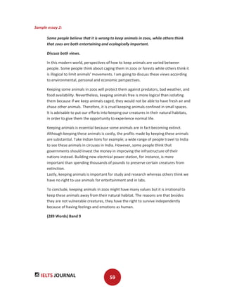 IELTS JOURNAL 59
Sample essay 2:
Some people believe that it is wrong to keep animals in zoos, while others think
that zoos are both entertaining and ecologically important.
Discuss both views.
In this modern world, perspectives of how to keep animals are varied between
people. Some people think about caging them in zoos or forests while others think it
is illogical to limit animals’ movements. I am going to discuss these views according
to environmental, personal and economic perspectives.
Keeping some animals in zoos will protect them against predators, bad weather, and
food availability. Nevertheless, keeping animals free is more logical than isolating
them because if we keep animals caged, they would not be able to have fresh air and
chase other animals. Therefore, it is cruel keeping animals confined in small spaces.
It is advisable to put our efforts into keeping our creatures in their natural habitats,
in order to give them the opportunity to experience normal life.
Keeping animals is essential because some animals are in fact becoming extinct.
Although keeping these animals is costly, the profits made by keeping these animals
are substantial. Take Indian lions for example; a wide range of people travel to India
to see these animals in circuses in India. However, some people think that
governments should invest the money in improving the infrastructure of their
nations instead. Building new electrical power station, for instance, is more
important than spending thousands of pounds to preserve certain creatures from
extinction.
Lastly, keeping animals is important for study and research whereas others think we
have no right to use animals for entertainment and in labs.
To conclude, keeping animals in zoos might have many values but it is irrational to
keep these animals away from their natural habitat. The reasons are that besides
they are not vulnerable creatures, they have the right to survive independently
because of having feelings and emotions as human.
(289 Words) Band 9
 