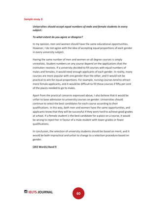IELTS JOURNAL 60
Sample essay 3:
Universities should accept equal numbers of male and female students in every
subject.
To what extent do you agree or disagree?
In my opinion, men and women should have the same educational opportunities.
However, I do not agree with the idea of accepting equal proportions of each gender
in every university subject.
Having the same number of men and women on all degree courses is simply
unrealistic. Student numbers on any course depend on the applications that the
institution receives. If a university decided to fill courses with equal numbers of
males and females, it would need enough applicants of each gender. In reality, many
courses are more popular with one gender than the other, and it would not be
practical to aim for equal proportions. For example, nursing courses tend to attract
more female applicants, and it would be difficult to fill these courses if fifty per cent
of the places needed to go to males.
Apart from the practical concerns expressed above, I also believe that it would be
unfair to base admission to university courses on gender. Universities should
continue to select the best candidates for each course according to their
qualifications. In this way, both men and women have the same opportunities, and
applicants know that they will be successful if they work hard to achieve good grades
at school. If a female student is the best candidate for a place on a course, it would
be wrong to reject her in favour of a male student with lower grades or fewer
qualifications.
In conclusion, the selection of university students should be based on merit, and it
would be both impractical and unfair to change to a selection procedure based on
gender.
(265 Words) Band 9
 