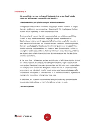 IELTS JOURNAL 61
Sample essay 4:
We cannot help everyone in the world that needs help, so we should only be
concerned with our own communities and countries.
To what extent do you agree or disagree with this statement?
Some people believe that we should not help people in other countries as long as
there are problems in our own society. I disagree with this view because I believe
that we should try to help as many people as possible.
On the one hand, I accept that it is important to help our neighbours and fellow
citizens. In most communities there are people who are impoverished or
disadvantaged in some way. It is possible to find homeless people, for example, in
even the wealthiest of cities, and for those who are concerned about this problem,
there are usually opportunities to volunteer time or give money to support these
people. In the UK, people can help in a variety of ways, from donating clothing to
serving free food in a soup kitchen. As the problems are on our doorstep, and there
are obvious ways to help, I can understand why some people feel that we should
prioritise local charity.
At the same time, I believe that we have an obligation to help those who live beyond
our national borders. In some countries the problems that people face are much
more serious than those in our own communities, and it is often even easier to help.
For example, when children are dying from curable diseases in African countries,
governments and individuals in richer countries can save lives simply by paying for
vaccines that already exist. A small donation to an international charity might have a
much greater impact than helping in our local area.
In conclusion, it is true that we cannot help everyone, but in my opinion national
boundaries should not stop us from helping those who are in need.
(280 Words) Band 9
 