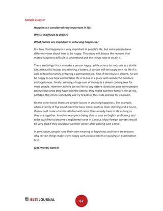 IELTS JOURNAL 62
Sample essay 5:
Happiness is considered very important in life.
Why is it difficult to define?
What factors are important in achieving happiness?
It is true that happiness is very important in people's life, but some people have
different views about how to be happy. This essay will discuss the reasons that
makes happiness difficult to understand and the things how to attain it.
There are things that can make a person happy, while others do not such as a stable
job, a beautiful house, and winning a lottery. A person will be happy with his life if is
able to feed his family by having a permanent job. Also, if the house is decent, he will
be happy to see how comfortable life is to live in a place with wonderful furniture
and appliances. Finally, winning a huge sum of money is a dream coming true for
most people. However, others do not like to buy lottery tickets because some people
believe that once they have won the lottery, they might put their family's life at risk,
perhaps, they think somebody will try to kidnap their kids and ask for a ransom.
On the other hand, there are simple factors in attaining happiness. For example,
when a family of five could meet the basic needs such as food, clothing and a house,
these could make a family satisfied with what they already have in life as long as
they are together. Another example is being able to pass an English proficiency test
to be qualified to become a registered nurse in Canada. Most foreign workers would
be very glad if they could pursue their career after passing such a test.
In conclusion, people have their own meaning of happiness and there are reasons
why certain things make them happy such as basic needs or passing an examination
test.
(286 Words) Band 9
 