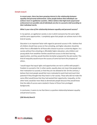 IELTS JOURNAL 63
Sample essay 6:
In recent years, there has been growing interest in the relationship between
equality and personal achievement. Some people believe that individuals can
achieve more in egalitarian societies. Others believe that high levels of personal
achievement are possible only if individuals are free to succeed or fail according to
their individual merits.
What is your view of the relationship between equality and personal success?
In my opinion, an egalitarian society is one in which everyone has the same rights
and the same opportunities. I completely agree that people can achieve more in this
kind of society.
Education is an important factor with regard to personal success in life. I believe that
all children should have access to free schooling, and higher education should be
either free or affordable for all those who choose to pursue a university degree. In a
society without free schooling or affordable higher education, only children and
young adults from wealthier families would have access to the best learning
opportunities, and they would therefore be better prepared for the job market. This
kind of inequality would ensure the success of some but harm the prospects of
others.
I would argue that equal rights and opportunities are not in conflict with people’s
freedom to succeed or fail. In other words, equality does not mean that people lose
their motivation to succeed, or that they are not allowed to fail. On the contrary, I
believe that most people would feel more motivated to work hard and reach their
potential if they thought that they lived in a fair society. Those who did not make the
same effort would know that they had wasted their opportunity. Inequality, on the
other hand, would be more likely to demotivate people because they would know
that the odds of success were stacked in favour of those from privileged
backgrounds.
In conclusion, it seems to me that there is a positive relationship between equality
and personal success.
(260 Words) Band 9
 