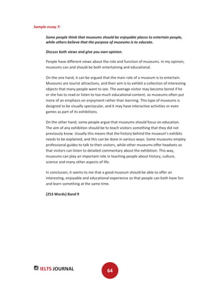 IELTS JOURNAL 64
Sample essay 7:
Some people think that museums should be enjoyable places to entertain people,
while others believe that the purpose of museums is to educate.
Discuss both views and give you own opinion.
People have different views about the role and function of museums. In my opinion,
museums can and should be both entertaining and educational.
On the one hand, it can be argued that the main role of a museum is to entertain.
Museums are tourist attractions, and their aim is to exhibit a collection of interesting
objects that many people want to see. The average visitor may become bored if he
or she has to read or listen to too much educational content, so museums often put
more of an emphasis on enjoyment rather than learning. This type of museums is
designed to be visually spectacular, and it may have interactive activities or even
games as part of its exhibitions.
On the other hand, some people argue that museums should focus on education.
The aim of any exhibition should be to teach visitors something that they did not
previously know. Usually this means that the history behind the museum’s exhibits
needs to be explained, and this can be done in various ways. Some museums employ
professional guides to talk to their visitors, while other museums offer headsets so
that visitors can listen to detailed commentary about the exhibition. This way,
museums can play an important role in teaching people about history, culture,
science and many other aspects of life.
In conclusion, it seems to me that a good museum should be able to offer an
interesting, enjoyable and educational experience so that people can both have fun
and learn something at the same time.
(253 Words) Band 9
 